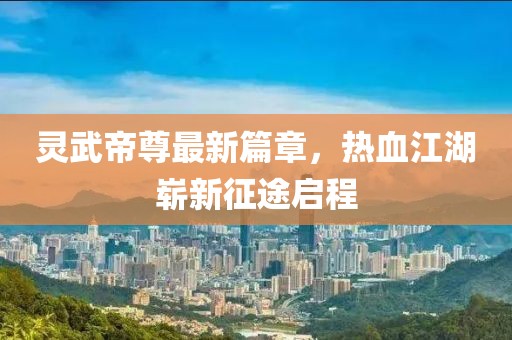 灵武帝尊最新篇章，热血江湖崭新征途启程