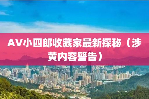 AV小四郎收藏家最新探秘（涉黄内容警告）