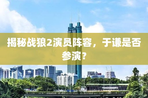 揭秘战狼2演员阵容，于谦是否参演？