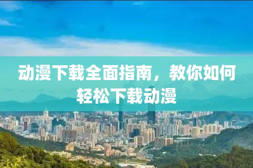 动漫下载全面指南，教你如何轻松下载动漫