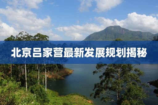 北京吕家营最新发展规划揭秘