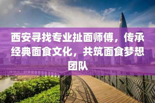 西安寻找专业扯面师傅，传承经典面食文化，共筑面食梦想团队