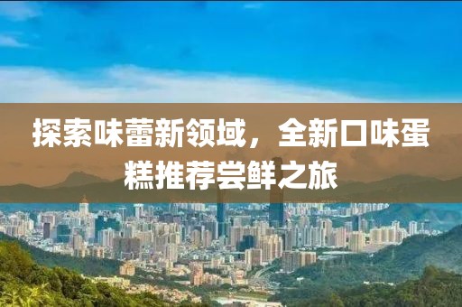 探索味蕾新领域，全新口味蛋糕推荐尝鲜之旅
