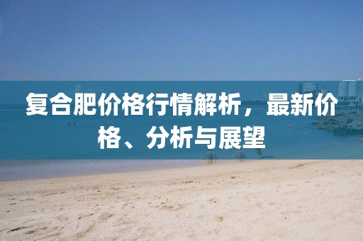 复合肥价格行情解析，最新价格、分析与展望