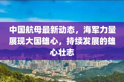 中国航母最新动态，海军力量展现大国雄心，持续发展的雄心壮志