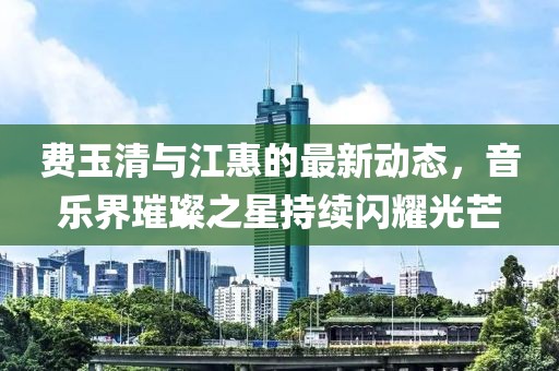 费玉清与江惠的最新动态，音乐界璀璨之星持续闪耀光芒