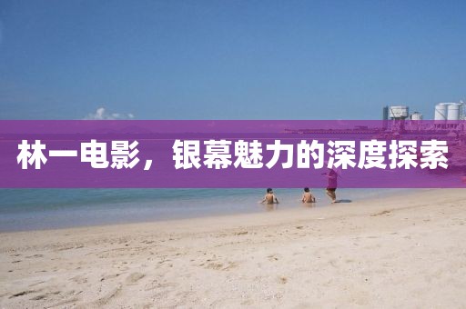 林一电影，银幕魅力的深度探索