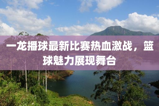 一龙播球最新比赛热血激战，篮球魅力展现舞台