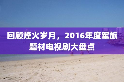 回顾烽火岁月，2016年度军旅题材电视剧大盘点