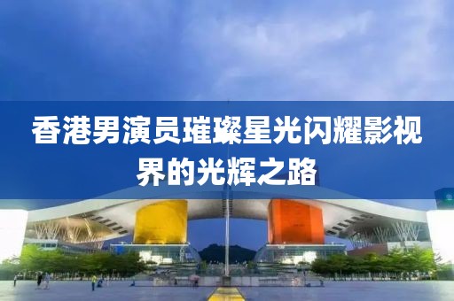 香港男演员璀璨星光闪耀影视界的光辉之路