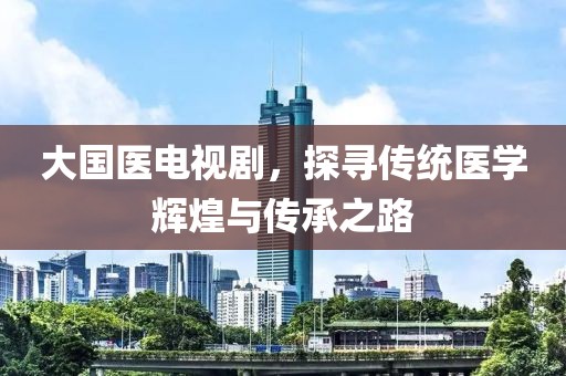 大国医电视剧，探寻传统医学辉煌与传承之路