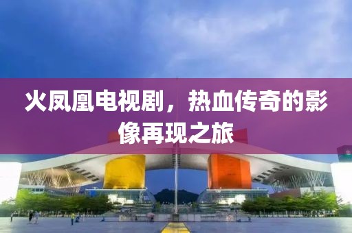 火凤凰电视剧，热血传奇的影像再现之旅