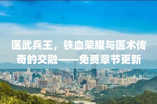 医武兵王，铁血荣耀与医术传奇的交融——免费章节更新
