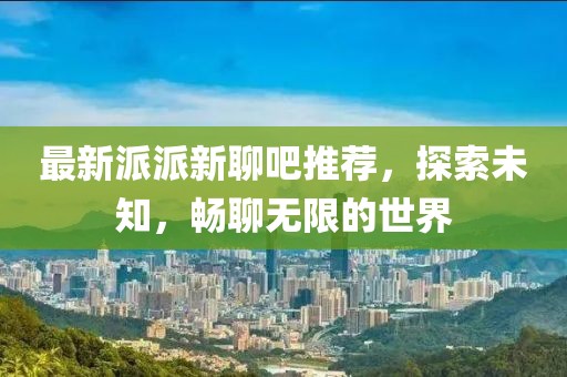 最新派派新聊吧推荐，探索未知，畅聊无限的世界