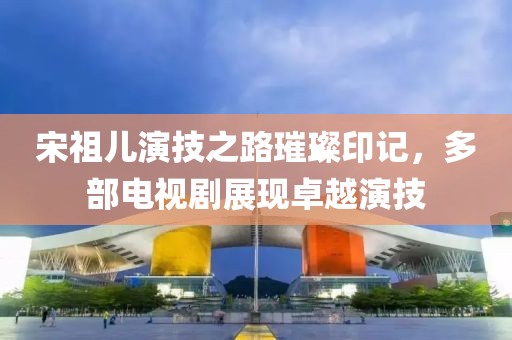 宋祖儿演技之路璀璨印记，多部电视剧展现卓越演技