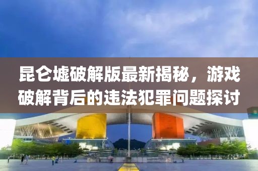 昆仑墟破解版最新揭秘，游戏破解背后的违法犯罪问题探讨