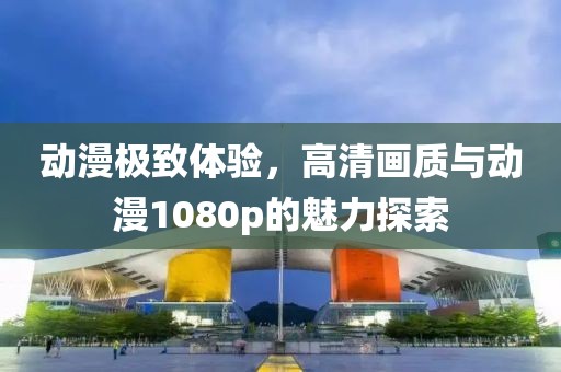 动漫极致体验，高清画质与动漫1080p的魅力探索