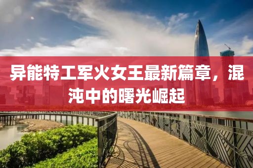 异能特工军火女王最新篇章，混沌中的曙光崛起