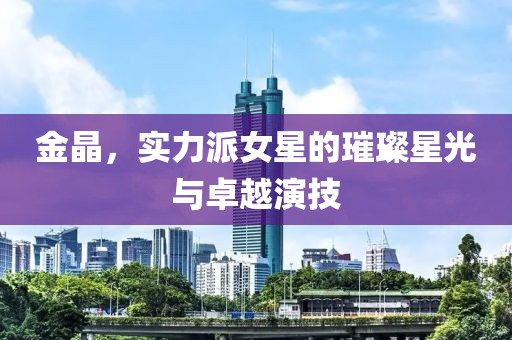 金晶，实力派女星的璀璨星光与卓越演技