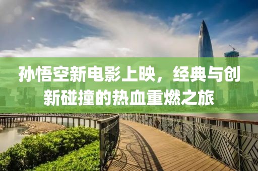 孙悟空新电影上映，经典与创新碰撞的热血重燃之旅