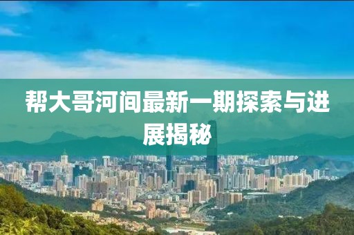 帮大哥河间最新一期探索与进展揭秘