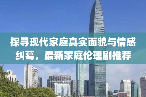 探寻现代家庭真实面貌与情感纠葛，最新家庭伦理剧推荐