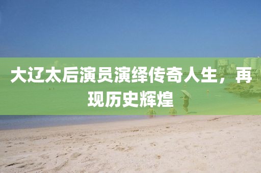 大辽太后演员演绎传奇人生，再现历史辉煌