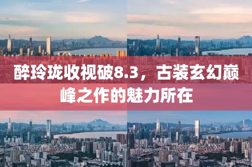 醉玲珑收视破8.3，古装玄幻巅峰之作的魅力所在