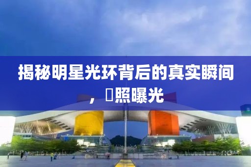 揭秘明星光环背后的真实瞬间，囧照曝光