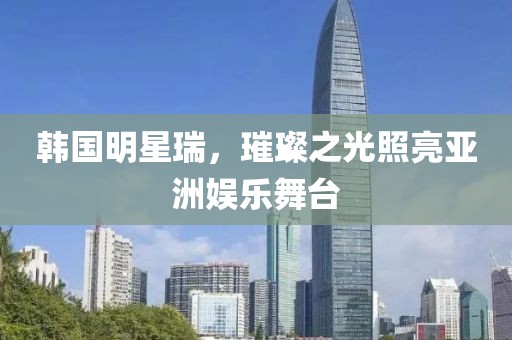 韩国明星瑞，璀璨之光照亮亚洲娱乐舞台