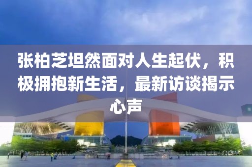 张柏芝坦然面对人生起伏，积极拥抱新生活，最新访谈揭示心声