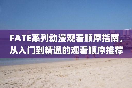 FATE系列动漫观看顺序指南，从入门到精通的观看顺序推荐