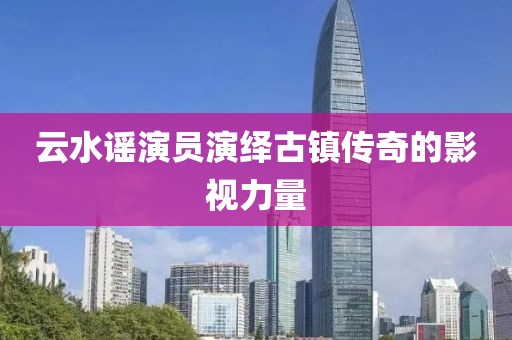 云水谣演员演绎古镇传奇的影视力量