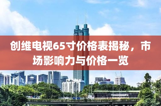 创维电视65寸价格表揭秘，市场影响力与价格一览