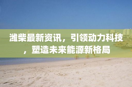 潍柴最新资讯，引领动力科技，塑造未来能源新格局