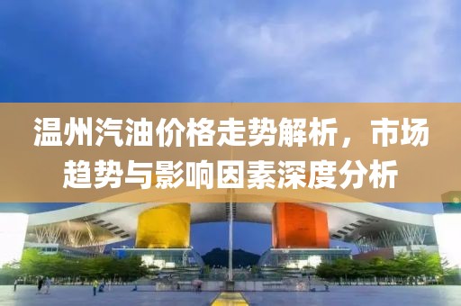 温州汽油价格走势解析，市场趋势与影响因素深度分析