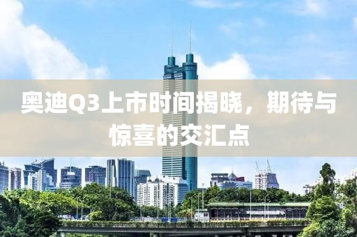 奥迪Q3上市时间揭晓，期待与惊喜的交汇点