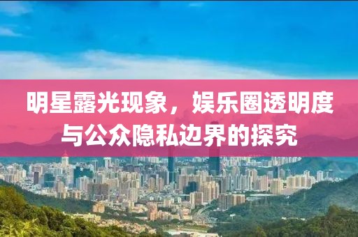 明星露光现象，娱乐圈透明度与公众隐私边界的探究