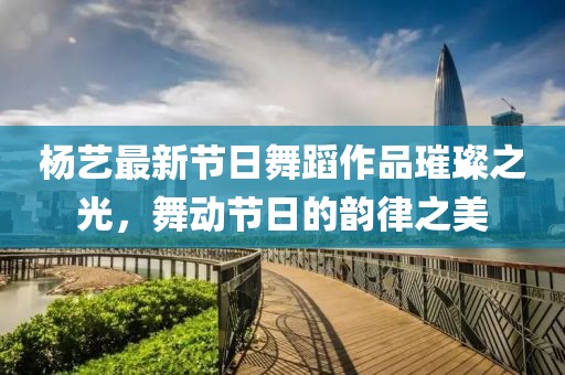 杨艺最新节日舞蹈作品璀璨之光，舞动节日的韵律之美