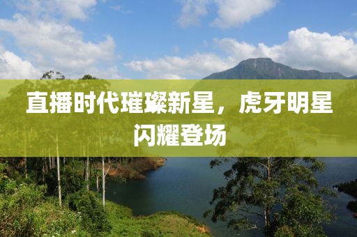 直播时代璀璨新星，虎牙明星闪耀登场