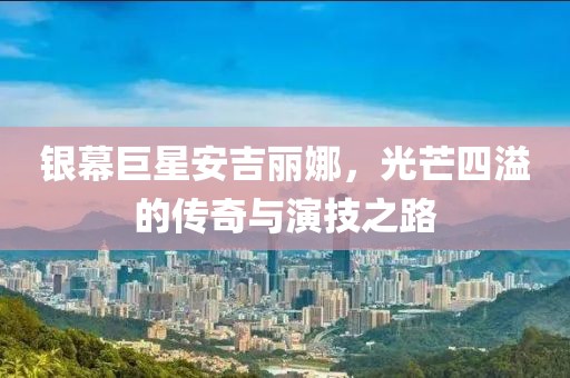 银幕巨星安吉丽娜，光芒四溢的传奇与演技之路