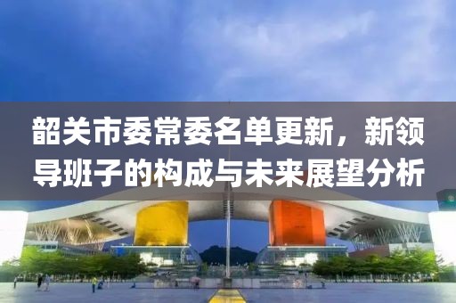 韶关市委常委名单更新，新领导班子的构成与未来展望分析