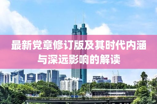 最新党章修订版及其时代内涵与深远影响的解读