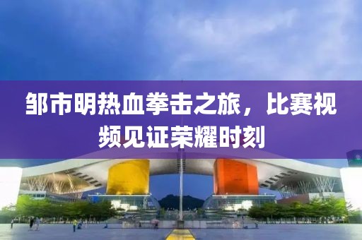 邹市明热血拳击之旅，比赛视频见证荣耀时刻