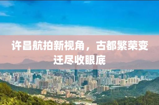 许昌航拍新视角，古都繁荣变迁尽收眼底