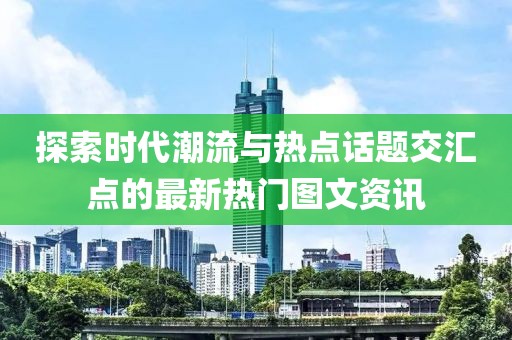 探索时代潮流与热点话题交汇点的最新热门图文资讯