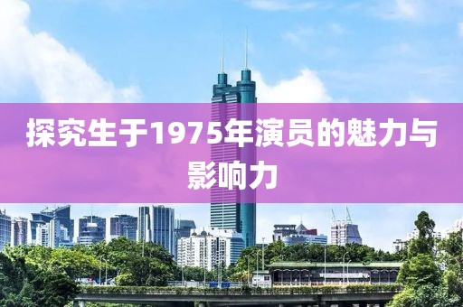 探究生于1975年演员的魅力与影响力