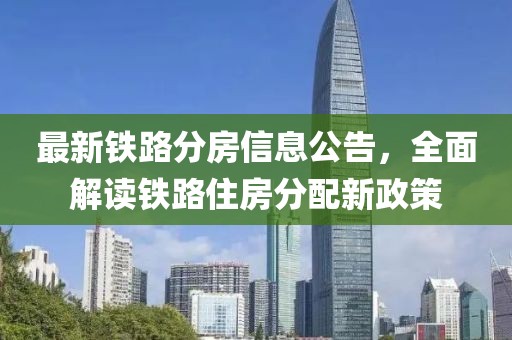 最新铁路分房信息公告，全面解读铁路住房分配新政策