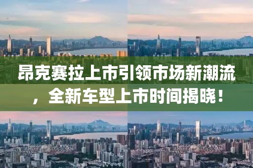 昂克赛拉上市引领市场新潮流，全新车型上市时间揭晓！