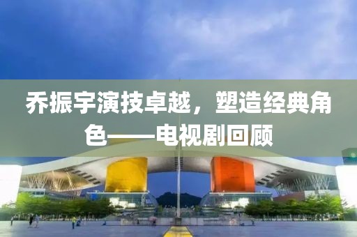 乔振宇演技卓越，塑造经典角色——电视剧回顾